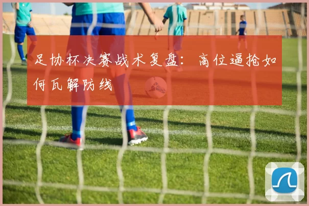 足协杯决赛战术复盘：高位逼抢如何瓦解防线
