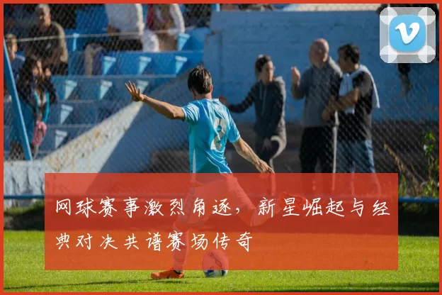 网球赛事激烈角逐，新星崛起与经典对决共谱赛场传奇