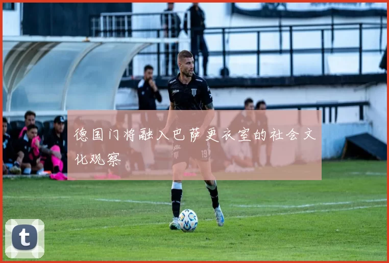 德国门将融入巴萨更衣室的社会文化观察