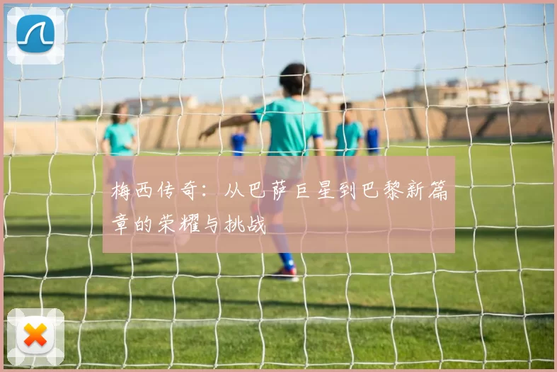 梅西传奇：从巴萨巨星到巴黎新篇章的荣耀与挑战