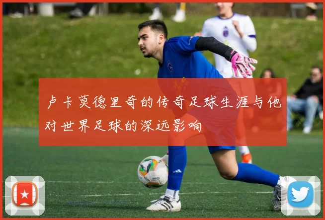 卢卡莫德里奇的传奇足球生涯与他对世界足球的深远影响