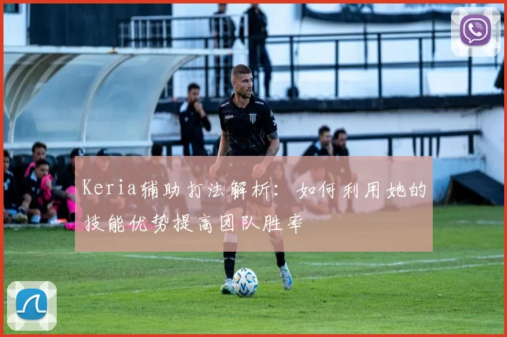 Keria辅助打法解析：如何利用她的技能优势提高团队胜率