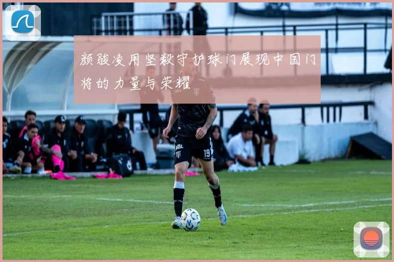 颜骏凌用坚毅守护球门展现中国门将的力量与荣耀