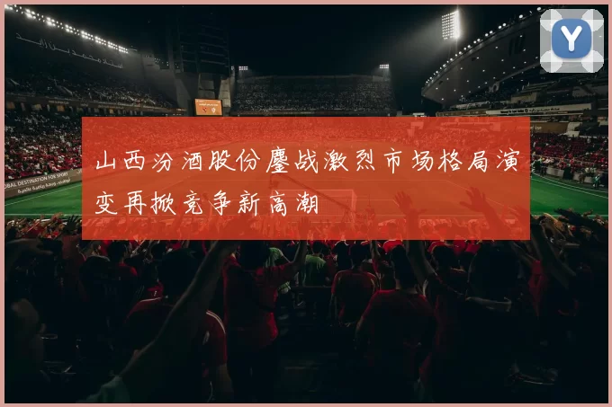 山西汾酒股份鏖战激烈市场格局演变再掀竞争新高潮