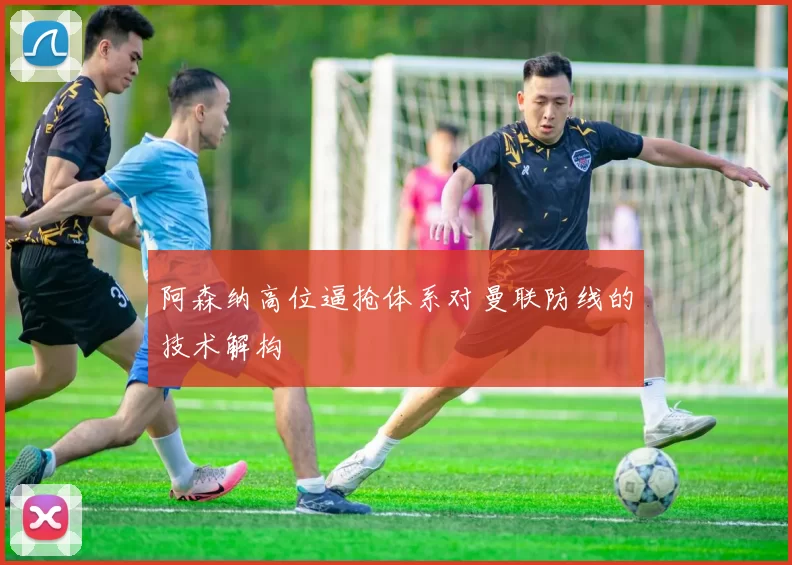 阿森纳高位逼抢体系对曼联防线的技术解构
