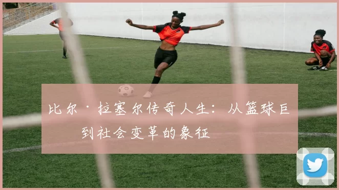 比尔·拉塞尔传奇人生：从篮球巨星到社会变革的象征