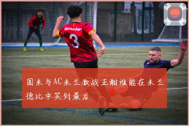国米与AC米兰激战正酣谁能在米兰德比中笑到最后