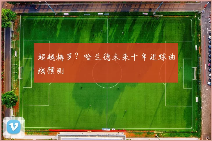 超越梅罗？哈兰德未来十年进球曲线预测