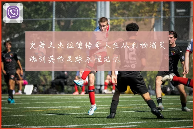 史蒂文杰拉德传奇人生从利物浦灵魂到英伦足球永恒记忆