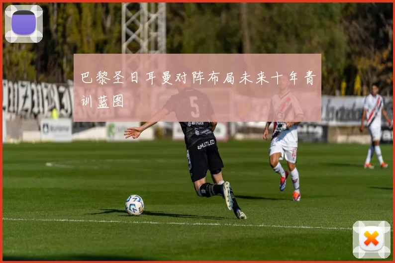 巴黎圣日耳曼对阵布局未来十年青训蓝图