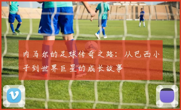 内马尔的足球传奇之路：从巴西小子到世界巨星的成长故事