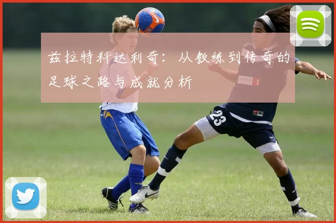 兹拉特科达利奇：从教练到传奇的足球之路与成就分析