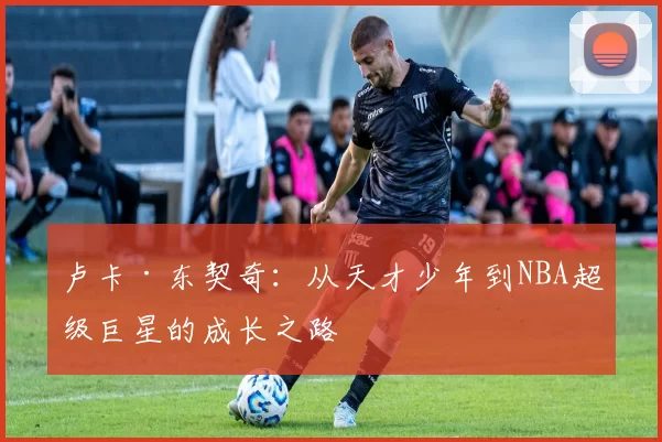 卢卡·东契奇：从天才少年到NBA超级巨星的成长之路