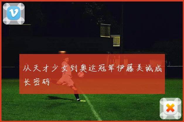 从天才少女到奥运冠军伊藤美诚成长密码