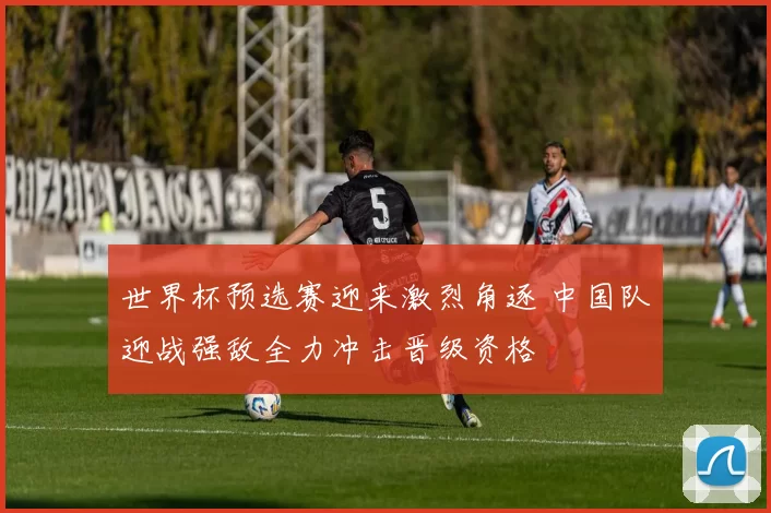 世界杯预选赛迎来激烈角逐 中国队迎战强敌全力冲击晋级资格