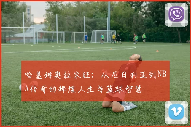 哈基姆奥拉朱旺：从尼日利亚到NBA传奇的辉煌人生与篮球智慧