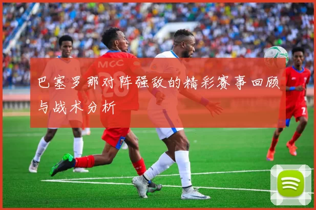 巴塞罗那对阵强敌的精彩赛事回顾与战术分析