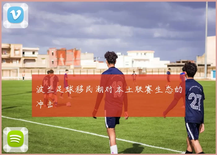 波兰足球移民潮对本土联赛生态的冲击