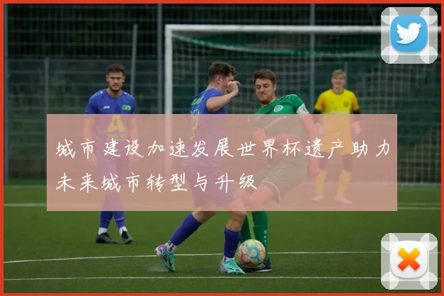 城市建设加速发展世界杯遗产助力未来城市转型与升级
