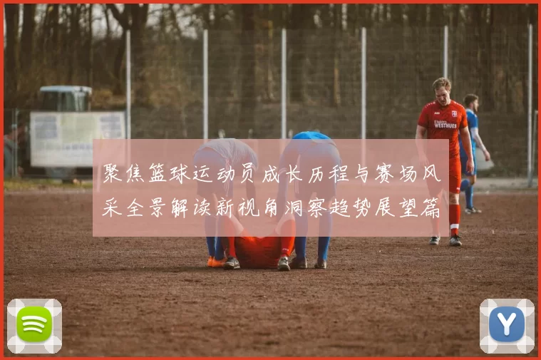 聚焦篮球运动员成长历程与赛场风采全景解读新视角洞察趋势展望篇