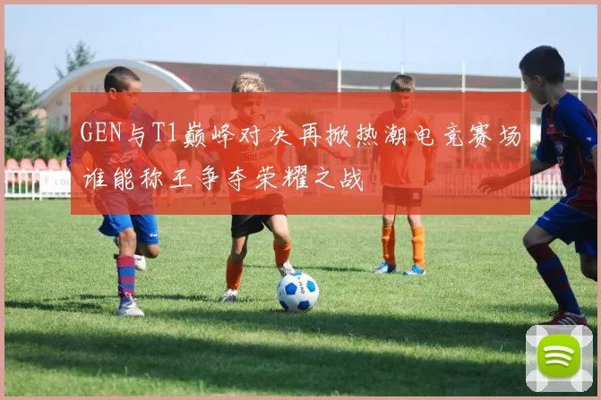 GEN与T1巅峰对决再掀热潮电竞赛场谁能称王争夺荣耀之战