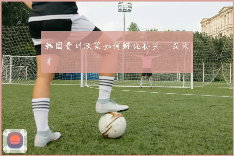 韩国青训政策如何孵化孙兴慜式天才